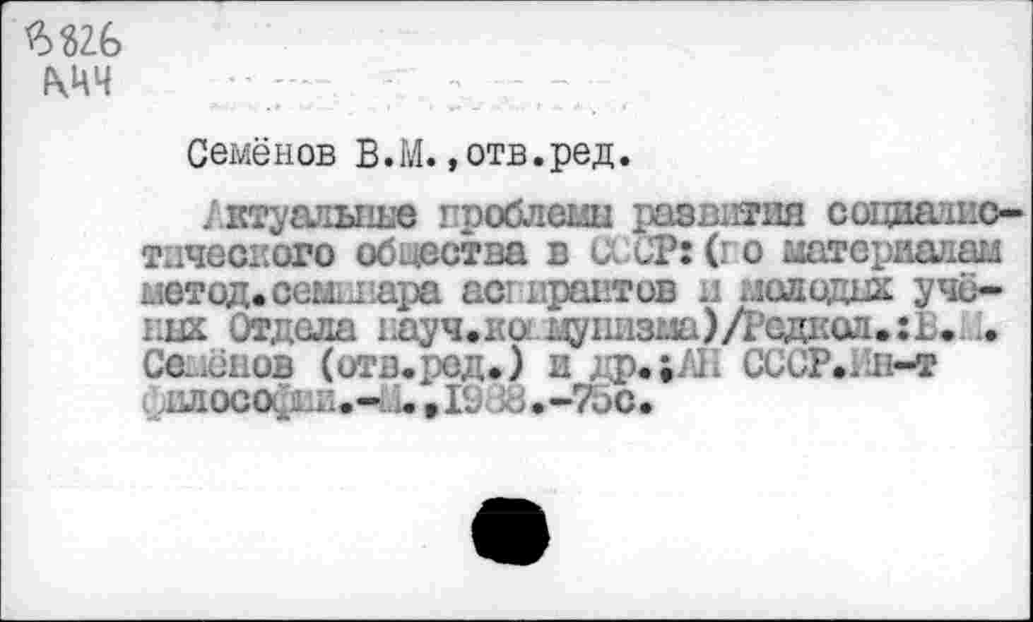 ﻿ж
мч
Семёнов В.М.»отв.ред.
/.ктуалыше проблемы развития содиампо-тичесиого обцества в и СТ: (го штериадаи метод, севь лара аспирантов и молодик ученик Отдела гдуч.ко:.цу1шзма)Лсд1{оа.:Ь. . Семёнов (отв.ред.) и др.;/Н СССР./ш-т ллосойни.- ,1С38.-7ОС.